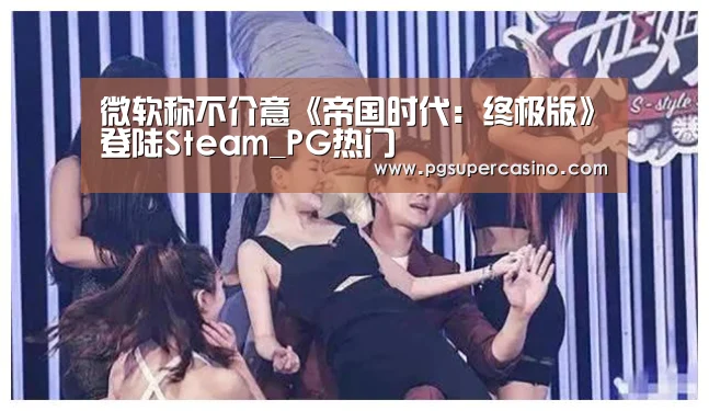 微软称不介意《帝国时代:终极版》登陆Steam_PG热门(图1) PG官方